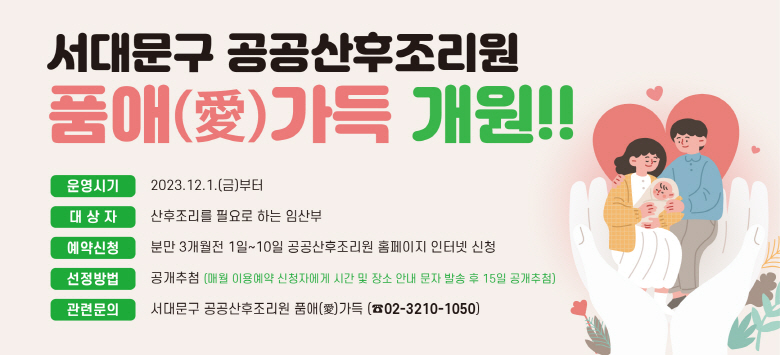 서대문구 공공산후조리원 품애(愛 )가득 개원,  운영시기 : 2023.12.1.부터 ,  대 상 자 : 산후조리를 필요로 하는 임산부,  예약신청 : 분만 3개월전 1일~10일 공공산후조리원 홈페이지 인터넷 신청,  선정방법 : 공개추첨(매월 이용예약신청자에게 시간 및 장소 안내 문자 발송 후 15일 공개추첨), 관련문의 : 서대문구 공공산후조리원 품애(愛)가득 (☎02-3210-1050) 홈페이지 주소 :  https://www.sdm-mom.or.kr 또는 https://www.품애가득.kr