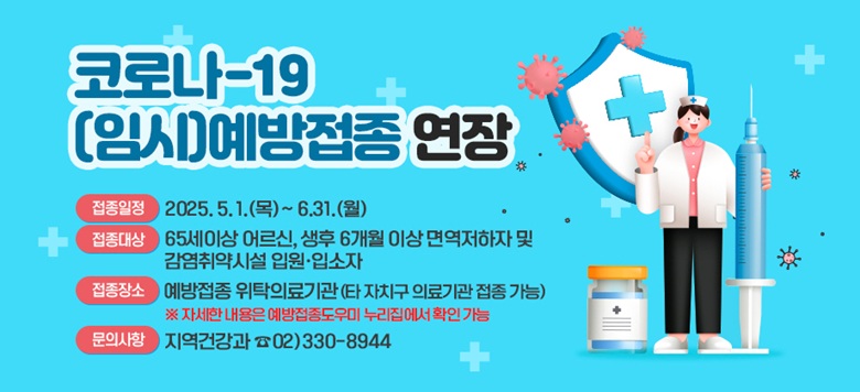  - 접 종 명 : [코로나-19 (임시)예방접종] 연장 - 접종일정 : 2025. 5. 1.(목)~ 6.31.(월)  - 접종대상 : 65세이상 어르신, 생후 6개월 이상 면역저하자 및 감염취약시설 입원·입소자 - 접종장소 : 예방접종 위탁의료기관(타 자치구 의료기관 접종 가능)   ※ 자세한 내용은 예방접종도우미 누리집에서 확인 가능  - 문의사항 : 지역건강과 ☎02)330-8944