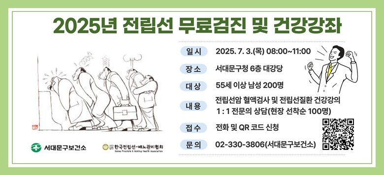 - 행사명 : 2025년 전립선 무료검진 및 건강강좌 - 일 시 : 2025. 7. 3.(목) 08:00~11:00 - 장 소 : 서대문구청 6층 대강당 - 대 상 : 55세 이상 남성 200명 - 내 용 : 전립선암 혈액검사 및 전립선질환 건강강좌, 1:1 전문의 상담(현장 선착순 100명) - 접 수 : 전화 및 QR코드 신청 - 문 의 : 건강증진팀 02-330-3806