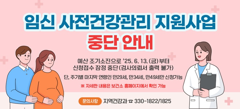 □ 임신 사전건강관리 지원사업 “중단 안내” - 예산 조기소진으로 ’25. 6. 13.(금)부터 신청접수 잠정 중단 (검사의뢰서 출력 불가) - 단, 주기별 마지막 연령인 만29세, 만34세, 만49세만 신청가능 - 관련문의 : 서대문구보건소 모자보건팀 ☎330-1822/1825