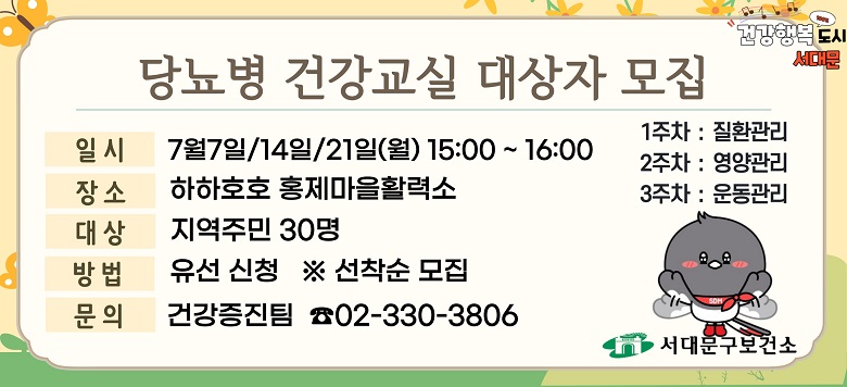 - 교 육 명 : 2025년 7월 고혈압 건강교실 운영 - 모집기간 : 2025. 6. 16.(월)부터 ~ 대상자 모집마감시까지 - 모집대상 : 지역주민 30명(유선신청) ※ 선착순 모집 - 교육일시 : 7월 7일/14일/21일(월) 15:00~16:00 - 교육장소 : 하하호호 홍제마을활력소 - 교육내용 : 당뇨병 질환관리/영양관리/운동관리(3주차) - 관련문의 : 서대문구보건소 건강증진팀 ☎330-3806