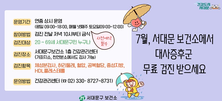 □ 대사증후군 무료 검사 및 상담 안내 - 검진기간 : 연중 상시 운영 - 검진방법 : 검진 전날 저녁 10시부터 금식(사전 전화예약 필수!) - 검진대상 : 20~69세 서대문구 지역주민 - 검진장소 : 보건소 1층 건강관리센터 - 검진항목 : 체성분검사, 허리둘레, 혈압, 공복혈당, 중성지방, HDL콜레스테롤 - 관련문의 : 서대문구보건소 건강증진팀 ☎330-8727~8731