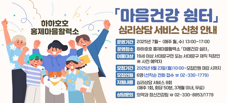 <하하호호 홍제마을활력소 「마음건강 쉼터」 심리상담 서비스 신청 안내> - 운영기간 : 2025년 7월~ (매주 월, 수) 13:00~17:00 - 운영장소 : 하하호호 홍제마을활력소 「마음건강 쉼터」 - 이용대상 : 19세 이상 서대문구민 또는 서대문구 재직 직장인 ※ 사전 예약자 - 모집기간 : 2025년 6월 23일(월) 10:00 ~ 모집인원 마감 시까지 - 모집인원 : 6명(선착순 전화 접수 ☎ 02-330-1779) - 지원내용 : 심리상담 서비스 8회 (매주 1회, 회당 50분, 3개월 이내, 무료) - 상담문의 : 의약과 정신건강팀 ☎ 02-330-8853/1779