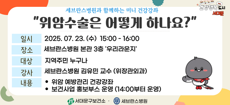 - 행사명 : 세브란스병원과 함께하는 『위암 예방관리』 건강강좌 - 일 시 : 2025. 7. 16.(수) 15:30~16:30 - 장 소 : 세브란스병원 본관 3층 우리라운지 - 대 상 : 지역주민 누구나 - 강 사 : 세브란스병원 김유민 교수(위장관외과) - 내 용 : 위암 예방관리 건강강좌 및 보건사업 홍보부스 운영 - 문 의 : 건강증진팀 02-330-6728