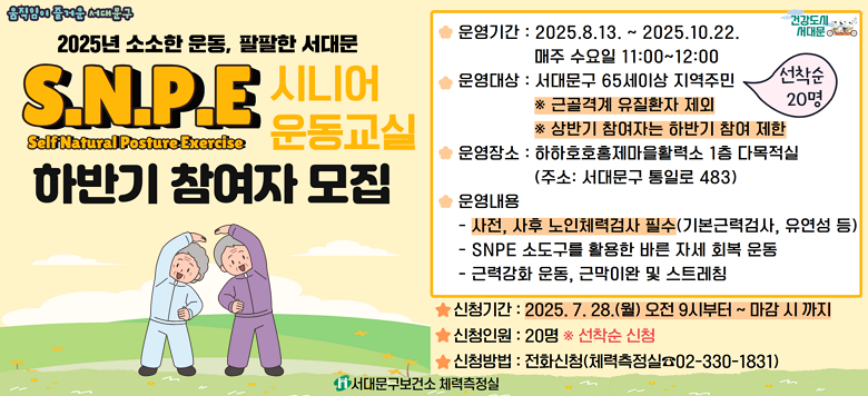 [서대문구] SNPE 시니어 운동교실 하반기 참여자 모집 ○ 운영기간 : 2025.8.13. ~ 2025.10.22. 매주 수요일 11:00 ~ 12:00 ○ 운영장소 : 하하호호 홍제마을활력소(통일로 483) 1층 다목적실 ○ 참여대상 : 65세이상 어르신 20명 (서대문구민) ※ 근골격계 유질환자 제외 ※ 상반기 참여자는 하반기 SNPE 시니어 운동교실 참여 제한 ○ 운영내용  - 사전·사후 노인체력검사(기본근력검사, 유연성 등) - SNPE 소도구를 활용한 바른 자세 회복 운동 - 근력강화 운동, 근막이완 및 스트레칭 ※ 사전·사후 노인체력검사 필수 ★ 신청기간 : 2025.07.28.(월) 09:00 ~ 선착순 마감 시 ★ 신청인원 : 20명 ※선착순 ★ 신청방법 : 전화신청 (☎ 02-330-1831) ☎ 문 의 : 서대문구보건소 체력측정실(☎02-330-1831)