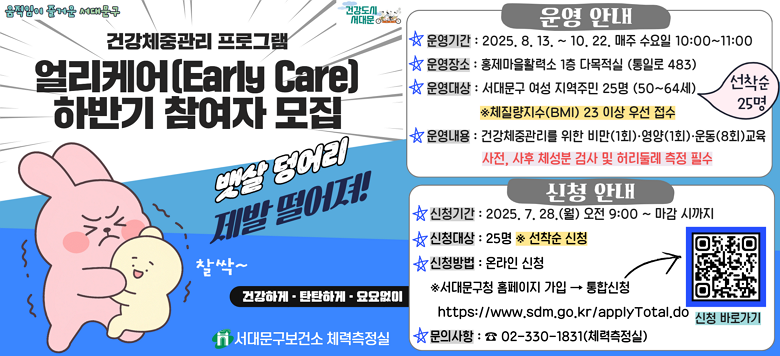 [서대문구] 건강체중관리 「얼리케어」 하반기 참여자 모집 ○ 운영기간 : 2025.8.13. ~ 2025.10.22. 매주 수요일 10:00 ~ 11:00 ○ 운영장소 : 하하호호 홍제마을활력소(통일로 483) 1층 다목적실 ○ 참여대상 : 서대문구 여성 지역주민 25명 (50세~64세) ※ 체질량지수(BMI) 23 이상 우선 접수 ※ 상반기 참여자는 하반기 얼리케어 참여 제한 ○ 운영내용 : 건강체중관리를 위한 비만(1회)·영양(1회)·운동(8회) 교육 ※ 사전/사후 체성분 검사 및 허리둘레 측정 필수 ★ 신청기간 : 2025.07.28.(월) 09:00 ~ 선착순 마감 시 ★ 신청인원 : 25명 ※선착순 ★ 신청방법 : 서대문구청 홈페이지 가입 후 통합신청               https://www.sdm.go.kr/applyTotal.do ☎ 문 의 : 서대문구보건소 체력측정실(☎02-330-1831)