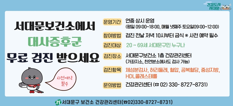 □ 대사증후군 무료 검사 및 상담 안내 - 검진기간 : 연중 상시 운영 - 검진방법 : 검진 전날 저녁 10시부터 금식(사전 전화예약 필수!) - 검진대상 : 20~69세 서대문구 지역주민 - 검진장소 : 보건소 1층 건강관리센터 - 검진항목 : 체성분검사, 허리둘레, 혈압, 공복혈당, 중성지방, HDL콜레스테롤 - 관련문의 : 서대문구보건소 건강증진팀 ☎330-8727~8731
