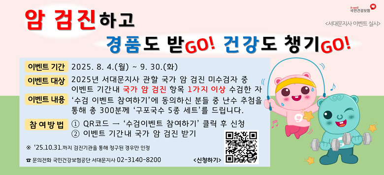 암 검진하고 경품도 받GO 건강도 챙기GO 암 검진 조기수검을 유도하여 연말 과도한 수검 집중현상 해소 및 서대문지사 관할 암 검진 수검 향상을 위한 이벤트 진행 기간 : 2025.8.4.(월)~9.30.(화) 내용 : 서대문지사 관할 국가 암 검진 미수검자가 이벤트 참여 신청에 동의하고, 해당 기간에 암 검진 항목을 1개 이상 수검한 자를 대상으로 난수추첨을 통해 총 300명에게 경품 증정 경품 : 구포국수 5종세트 당첨자 발표 : 2025년 11월 중 ※ 국민건강보험공단 서대문지사에서 당첨자에게 공단에 등록 된 휴대 폰 번호로 당첨 알림(주민등록주소지로 경품 발송) ※ 추첨 및 경품 발송은 업무 일정에 따라 변동될 수 있음