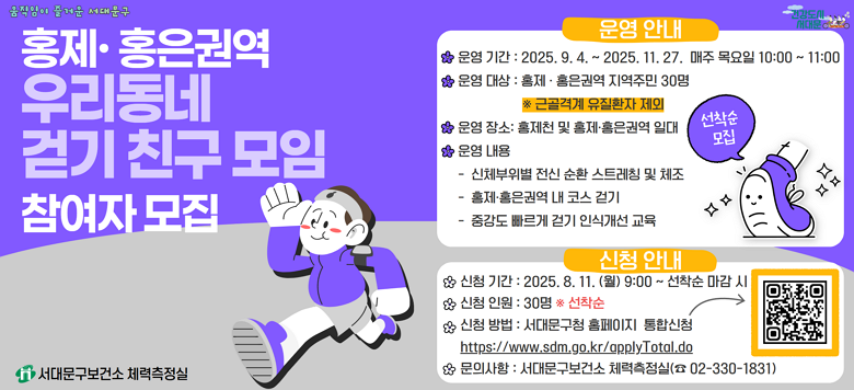 [서대문구] 홍제·홍은권역 우리동네 걷기 친구 모임 참여자 모집  ○ 운영기간 : 2025. 9. 4. ~ 11. 27. 매주 목요일 10:00~11:00 ○ 운영대상 : 홍제·홍은권역 지역주민 30명               ※ 근골격계 유질환자 제외 ○ 운영장소 : 홍제천 및 홍제·홍은권역 일대 ○ 운영내용 - 신체부위별 전신 순환 스트레칭 및 체조 - 홍제·홍은권역 내 코스 걷기 - 중강도 빠르게 걷기 인식개선 교육  ★ 신청기간 : 2025.8.11.(월) 9:00 ~ 선착순 마감 시 ★ 신청인원 : 30명 ※ 선착순 ★ 신청방법 : 서대문구청 홈페이지 통합신청              → https://www.sdm.go.kr/applyTotal.do ★ 문의사항 : 서대문구보건소 체력측정실 (☎02-330-1831)