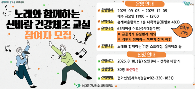 [서대문구] 노래와 함께하는 신바람 건강체조 교실 하반기 참여자 모집  ○ 운영기간 : 2025.9.5. ~ 2025.12.5. 매주 금요일 11:00 ~ 12:00 ○ 운영장소: 하하호호 홍제마을활력소 1층 다목적실 (통일로 483) ○ 참여대상 : 65세이상 어르신 30명 (서대문구민)               ※ 근골격계 유질환자 제외               ※ 상반기 참여자는 하반기 참여 제한 ○ 운영내용 : 노래와 함께하는 기본 스트레칭, 실버체조 등  ★ 신청기간 : 2025.08.18.(월) 09:00 ~ 선착순 마감 시 ★ 신청인원 : 30명 ※선착순 ★ 신청방법 : 전화신청 (☎ 02-330-1831)