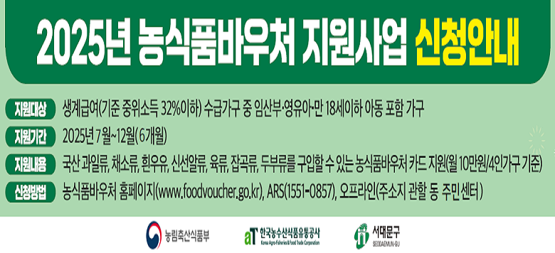 - 사업명 : 2025년 농식품바우처 지원사업 - 지원대상 : 생계급여(기준 중위소득 32%이하) 수급가구 중 임산부 영유아만 18세이하 아동포함가구 - 지원기간 : 2025년 7월~12월(6개월) - 지원내용 : 국산 과일류, 채소류, 흰우유, 신선알류, 육류, 잡곡류, 두부류를 구입할 수 있는 농식품바우처 카드 지원 (월10만원/4인가구 기준) - 신청방법 ⦁ 농식품바우처 홈페이지(www.foodvoucher.go.kr), ⦁ ARS(1551-0857) ⦁ 오프라인(주소지 관할 동 주민센터)