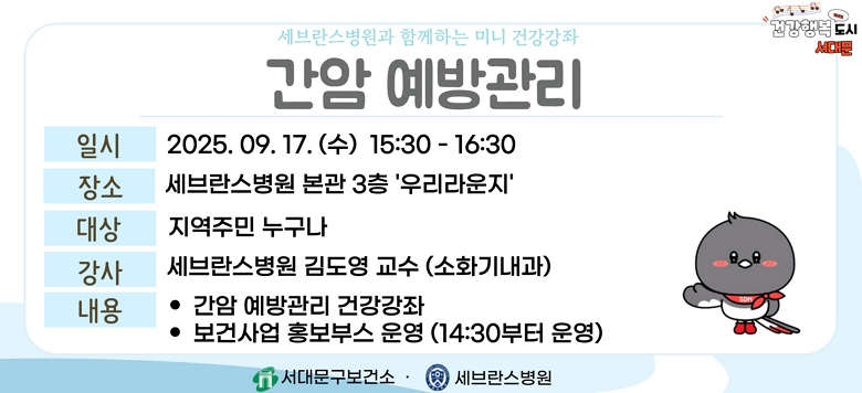 - 행사명 : 세브란스병원과 함께하는 『간암 예방관리』 건강강좌 - 일 시 : 2025. 9. 17.(수) 15:30~16:30 - 장 소 : 세브란스병원 본관 3층 우리라운지 - 대 상 : 지역주민 누구나 - 강 사 : 세브란스병원 김도영 교수(소화기내과) - 내 용 : 간암 예방관리 건강강좌 및 보건사업 홍보부스 운영 - 문 의 : 건강증진팀 02-330-6728