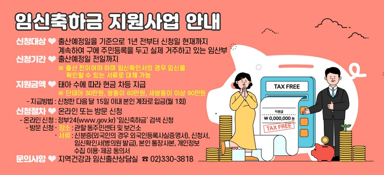 ♥ 신청대상 : 출산예정일을 기준으로 1년 전부터 신청일 현재까지 계속하여 구에 주민등록을 두고 실제 거주하고 있는 임산부 ♥ 신청기간 : 출산예정일 전일까지 ※ 출산 전이어야 하며 임신확인서의 경우 임신을 확인할 수 있는 서류로 대체 가능 ♥ 지원금액 : 태아 수에 따라 현금 차등 지급 ※ 단태아 30만원, 쌍둥이 60만원, 세쌍둥이 이상 90만원 - 지급방법 : 신청한 다음 달 10일 이내 본인 계좌로 입금(월 1회) ♥ 신청절차 : 온라인 또는 방문 신청 - 온라인 신청 : 정부24(www.gov.kr) ‘임신축하금’ 검색 신청 - 방문 신청 · 장소 : 관할 동주민센터 및 보건소 · 서류 : 신분증(외국인의 경우 외국인등록사실증명서), 신청서, 임신확인서(병의원 발급), 본인 통장사본, 개인정보 수집 이용·제공 동의서 ♥ 문의사항 : 지역건강과 임신출산상담실 ☎ 02)330-3818