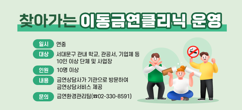 1. 일시 : 연중 2. 대상 : 서대문구 관내 학교, 관공서, 기업체 등 10인 이상 단체 및 사업장 3. 인원 : 10명~15명 4. 내용 : 금연상담사가 기관으로 방문하여 금연상담서비스 제공(3주 간격으로 3번 방문) - 금연상담 등록·관리 - 1인당 15분~20분 상담 진행(총 2시간 소요) - 금연보조제(니코틴패치 등) 제공 - 기관방문 종료 후 전화, 문자 통한 지속 상담 진행 ※ 본인 희망 시 보건소 내소 상담 가능 · 평일 : 09:00~18:00(점심시간 제외) · 매월 넷째 주 토요일 : 09:00~13:00(예약제 ☎02-330-8598) - 6개월 금연 성공 시 금연성공기념품 증정 ※ 보건소 내소하여 소변검사로 성공 확인 5. 문의 : 금연환경관리팀 ☎02-330-8591