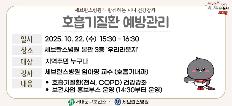 - 행사명 : 세브란스병원과 함께하는 『호흡기질환 예방관리』 건강강좌 - 일 시 : 2025. 10. 22.(수) 15:30~16:30 - 장 소 : 세브란스병원 본관 3층 우리라운지 - 대 상 : 지역주민 누구나 - 강 사 : 세브란스병원 임아영 교수(호흡기내과) - 내 용 : 호흡기질환 건강강좌 및 보건사업 홍보부스 운영 - 문 의 : 건강증진팀 02-330-6728