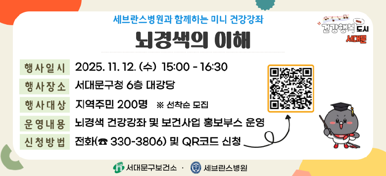- 행사명 : 세브란스병원과 함께하는 『뇌경색의 이해』 건강강좌 - 일 시 : 2025. 11. 12.(수) 15:00~16:30 - 장 소 : 서대문구청 6층 대강당 - 대 상 : 지역주민 200명 ※ 선착순모집 - 내 용 : 뇌경색 건강강좌 및 보건사업 홍보부스 운영 - 접 수 : 전화(330-3806) 및 QR코드 신청