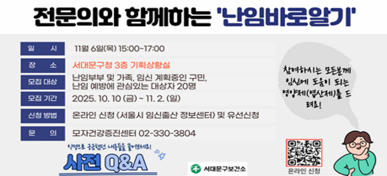 - 제목 : 전문의와 함께하는 이해의 시간<난임바로알기> - 주제 : 난임의 원인과 이해 - 강사 : 세브란스병원 산부인과 전문의 윤보현교수님 - 일시 : 2025. 11. 6.(목) 15:00 ~ 17:00 - 대상 : 임신 계획중인 구민, 난임부부 및 가족, 난임예방에 관심있는 구민(선착순 20명) - 장소 : 서대문구청 3층 대회의실 - 문의 : 02-330-3804