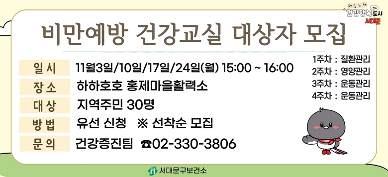 - 교 육 명 : 2025년 11월 비만예방 건강교실 운영 - 모집기간 : 2025. 10. 20.(월)부터 ~ 대상자 모집마감시까지 - 모집대상 : 지역주민 30명(유선신청) ※ 선착순 모집 - 교육일시 : 11월 3일/10일/17일/24일 (월) 15:00~16:00 - 교육장소 : 하하호호 홍제마을활력소 - 교육내용 : 비만예방 질환관리/영양관리/운동관리(4주차) - 관련문의 : 서대문구보건소 건강증진팀 ☎330-3806