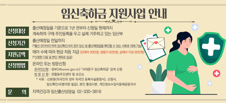 - 임신축하금 지원사업 안내 - 신청대상 : 출산예정일을 기준으로 1년 전부터 신청일 현재까지 계속하여 구에 주민등록을 두고 실제 거주하고 있는 임산부 - 신청기간 : 출산예정일 전일까지 - 지원금액 : 태아 수에 따라 현금 차등지급 - 신청방법 : 온라인 또는 방문신청 - 문의 : 지역건강과 임신출산상담실 02-330-3818