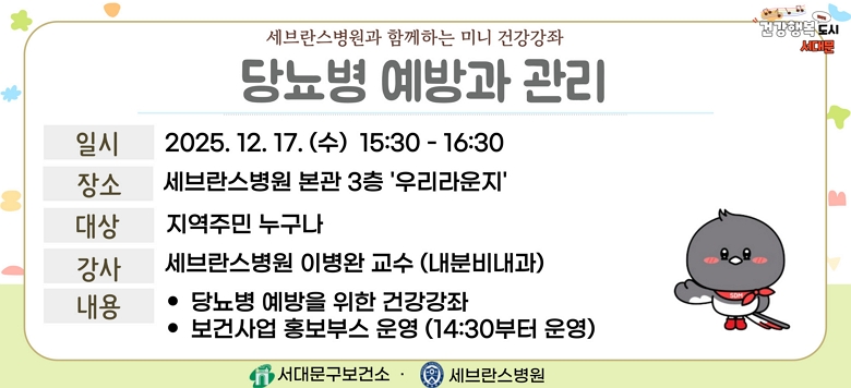 행사명 : 세브란스병원과 함께하는 『당뇨병의 예방과 관리』 건강강좌 - 일  시 : 2025. 12. 17.(수) 15:30~16:30 - 장  소 : 세브란스병원 본관 3층 우리라운지 - 대  상 : 지역주민 누구나 - 강  사 : 세브란스병원 이병완 교수(내분비내과) - 내  용 : 당뇨병 건강강좌 및 보건사업 홍보부스 운영 - 문  의 : 건강증진팀 02-330-6728