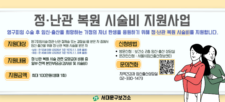 - 정난관 복원 시술비 지원사업 - 신청대상 : 영구피임시술(정관·난관 절제술 또는 결찰술)을 받은자 중에서 임신·출산을 위해 정·난관 복원 시술을 받은 서울 시민 - 지원내용 : 정·난관 복원 시술 관련 요양 급여 비용 중 일부·전액 본인부담금(검사비 및 시술비, 생애 1회) - 지원금액 : 최대 100만원 - 신청방법 : 온라인 또는 방문신청 - 문의 : 지역건강과 임신출산상담실 02-330-1473