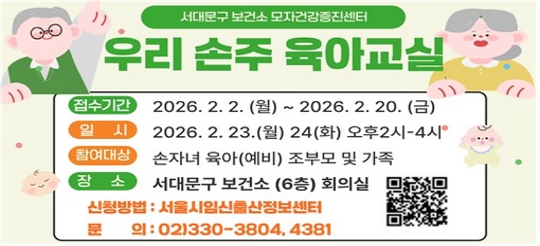 □ 우리 손주 육아교실 - 접수기간 : 2026.2.2.(월) ~ 2026.2.20.(금) - 일    시 : 2026.2.23.(월), 24(화) 오후2시~4시 - 참여대상 : 손자녀 육아(예비) 조부모 및 가족 - 검진장소 : 서대문구 보건소6층 회의실 - 신청방법 : 서울시임신출산정보센터 - 관련문의 : 서대문구보건소 모자건강증진센터 ☎330-3804, 4381