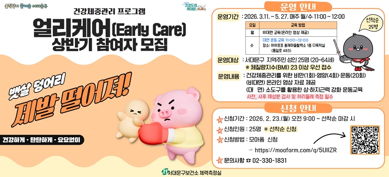 [서대문구] 건강체중관리 얼리케어 프로그램 상반기 참여자 모집 ○ 운영기간 : 2026.3.11. ~ 2026.5.27. 매주 월,수요일 11:00 ~ 12:00 ○ 운영장소 : 하하호호 홍제마을활력소(통일로 483) 1층 다목적실 ○ 참여대상 : 서대문구 지역주민 성인 25명(20~64세) ※ 근골격계 유질환자 제외 ※ 체질량지수(BMI) 23 이상 우선 접수 ○ 운영내용 건강체중관리를 위한 비만(1회), 영양(4회), 운동(20회) - (비대면) 온라인 영상 자료 제공 - (대  면) 소도구를 활용한 상·하지근력 강화 운동교육 ※ 사전·사후 대사증후군 검진 필수 ★ 신청기간 : 2026.2.23.(월) 09:00 ~ 선착순 마감 시 ★ 신청인원 : 25명 ※선착순 ★ 신청방법 : 모아폼 신청 (링크 및 QR코드)    https://moaform.com/q/5UlIZR ☎ 문 의 (02-330-1831)