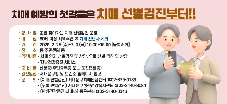 □ 치매 예방의 첫걸음 「동별 찾아가는 치매 선별검진」 - 기  간 : 2026. 2. 25.(수)~7. 3.(금) 10:00~16:00 [동별순회] - 대  상 : 60세 이상 지역주민 * 치매 진단자 제외  - 장  소 : 동사무소 등 - 내  용     · 치매 인지 선별검진 및 상담, 우울 선별 검진 및 상담    · 한방건강증진 서비스 - 준비물 : 신분증 (주민등록증 또는 운전면허증)  - 문  의    · (치매 선별검진) 서대문구치매안심센터 ☎02-379-0183    · (우울 선별검진) 서대문구정신건강복지센터 ☎02-3140-8081  · (한방건강증진 서비스) 홍은분소 ☎02-3140-8346