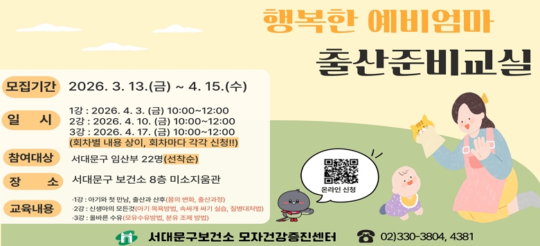 □ (4월) 행복한 예비엄마-출산준비교실 - 접수기간 : 2026.3.13.(금) ~ 2026.4.15.(수) - 일    시 : 1강 2026.4.3.(금) 오전10시~12시             2강 2026.4.10.(금) 오전10시~12시             3강 2026.4.17.(금) 오전10시~12시 - 참여대상 : 서대문구 임산부 22명(선착순) - 장    소 : 서대문구 보건소 8층 미소지움관 - 교육내용   · 1강 : 아기와 첫만남, 출산과 산후(몸의 변화, 출산과정)  · 2강 : 신생아의 모든 것(아기 목욕 방법, 속싸개 실습, 질병대처법)  · 3강 : 올바른 수유(모유수유 방법, 분유 조제 방법) - 관련문의 : 서대문구보건소 모자건강증진센터 ☎330-3804, 4381