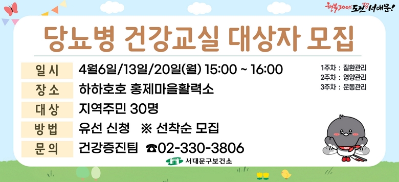 - 교 육 명 : 2026년 4월 당뇨병 건강교실 운영 - 모집기간 : 2026. 3. 23.(월)부터 ~ 대상자 모집마감시까지 - 모집대상 : 지역주민 30명(유선신청) ※ 선착순 모집 - 교육일시 : 4월 6일/13일/20일(월) 15:00~16:00 - 교육장소 : 하하호호 홍제마을활력소 - 교육내용 : 당뇨병 질환관리/영양관리/운동관리(3주차) - 관련문의 : 서대문구보건소 건강증진팀 ☎330-3806