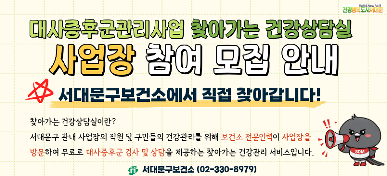 대사증후군 찾아가는 건강상담실 사업장 참여 모집 ▣ 일시 : 연중 ▣ 대상 : 서대문구 소재 사업장(기관) 종사자 20~69세 ▣ 장소 : 사업장 내 ▣ 신청방법 : 최소 30명 이상 신청   - 신청서 메일(i180223@sdm.go.kr) 제출 또는 전화 신청(02-330-8979) ▣ 운영내용 : 대사증후군 5종 검사 및 상담 ▣ 인센티브 : 손목닥터9988 5,000P 지급(최초 1회) ▣ 문의 : 02-330-8979