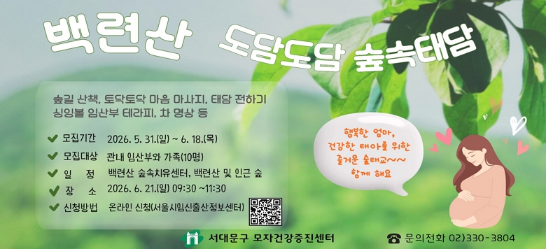 □ 백련산 도담도담 숲속태담 - 접수기간 : 2026. 5. 31.(일) ~ 2026. 6. 18.(목) - 참여대상 : 관내 임산부와 가족(10명) - 일    시 : 2026. 6. 21.(일) 09:30 ~11:30 - 장    소 : 백련산 숲속 치유센터,  백련산 및 인근 숲 - 내    용 : 숲길 산책, 토닥토닥 마음마사지, 태담 전하기 -           싱잉볼 임산부 테라피, 차 명상 등 - 신청방법 : 온라인 신청(서울시임신출산정보센터) - 관련문의 : 서대문구보건소 모자건강증진센터 ☎330-3804