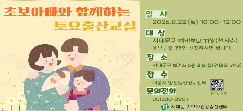 초보아빠와 함께하는 토요출산교실 - 접수기간 : 2026. 8. 1.(토) ~ 2026. 8. 20.(목) - 참여대상 : 서대문구 예비부모 11쌍 - 일    시 : 2026. 8. 22.(토) 10:00 ~12:00 - 장    소 : 서대문구 보건소 6층 회의실 - 내    용 : 태교와 분만, 신생아 관리, 임신체험하기 - 신청방법 : 온라인 신청(서울시임신출산정보센터) - 관련문의 : 서대문구보건소 모자건강증진센터 ☎330-3804