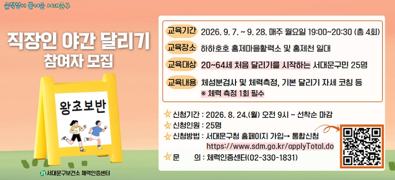 2026년 직장인 야간 달리기 프로그램 (왕초보반) 참여자 모집  ▣ 교육기간 : 2026.09.07.(월) ~ 2026.09.28.(월) 매주 월요일 19:00~20:30 ▣ 교육장소 : 하하호호 홍제마을활력소 및 홍제천 일대 ▣ 교육대상 : 20~64세 처음 달리기를 시작하는 서대문구민 25명 ※ 선착순 ▣ 운영내용 : 육상 기본훈련 및 자세교정, 걷기 달리기 훈련, 심박러닝  ★ 신청기간 : 2026.08.24.(월) 09:00 ~ 선착순 마감 시 ★ 신청인원 : 20~64세 처음 달리기를 시작하는 서대문구민 25명 ※선착순 ★ 신청방법 : 서대문구청 홈페이지 가입 후 통합신청              ☞h ttps://www.sdm.go.kr/applyTotal.do ☎ 문 의 : 서대문구보건소 체력인증센터(02-330-1831)