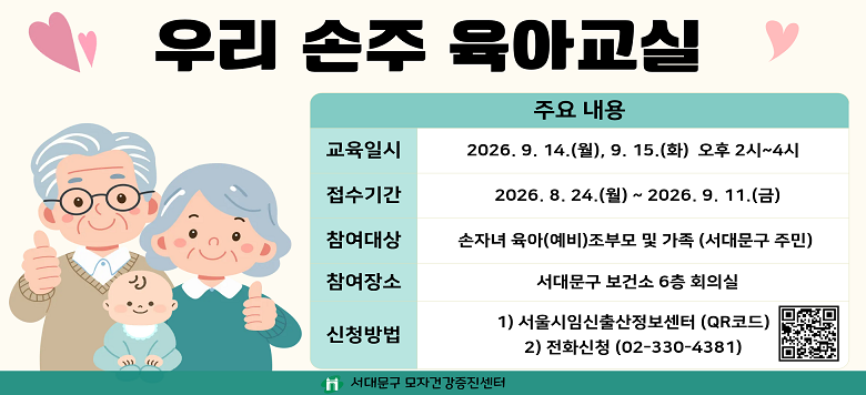 우리 손주 육아교실 - 접수기간 : 2026. 8. 24.(월) ~ 2026. 9. 10.(목) - 일    시 : 2026. 9. 14.(월), 9. 15.(화) 오후 2시~4시 - 참여대상 : 손자녀 육아(예비) 조부모 및 가족 - 검진장소 : 서대문구 보건소6층 회의실 - 신청방법 : 서울시임신출산정보센터, 전화신청 - 관련문의 : 서대문구보건소 모자건강증진센터 ☎330-4381