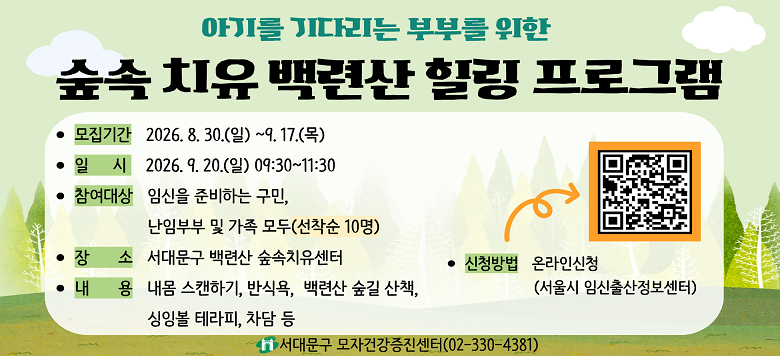 아기를 기다리는 부부를 위한 숲속치유 백련산 힐링 프로그램 - 접수기간 : 2026. 8. 30.(일) ~ 2026. 9. 17.(목) - 일    시 : 2026. 9. 20.(일) 09:30~11:30 - 참여대상 : 임신을 준비하는 구민, 난임부부 및 가족 (선착순 10명) - 검진장소 : 서대문구 백련산 숲속치유센터 - 신청방법 : 서울시임신출산정보센터 - 관련문의 : 서대문구보건소 모자건강증진센터 ☎330-4381