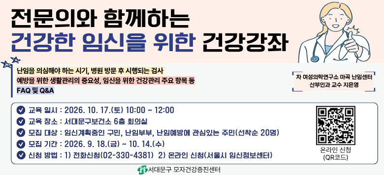 전문의와 함께하는 건강한 임신을 위한 건강강좌 - 접수기간 : 2026. 9. 18.(금) ~ 2026. 10. 14.(수) - 참여대상 : 예비부부, 임신을 계획중인 구민, 난임부부 (선착순 20명) - 일    시 : 2026. 10. 17.(토) 10:00 ~12:00 - 장    소 : 서대문구보건소 6층 회의실 - 내    용 : 난임 치료의 모든 것! 가임력 검사부터 임신까지 - 신청방법    1) 온라인 신청(서울시임신출산정보센터)    2) 전화 신청(02-330-4381) - 관련문의 : 서대문구보건소 모자건강증진센터 ☎330-4381