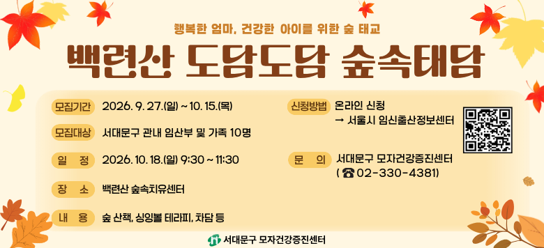 백련산 도담도담 숲속태담 - 접수기간 : 2026. 9. 27.(일) ~ 2026. 10. 15.(목) - 참여대상 : 관내 임산부와 가족(10명) - 일    시 : 2026. 10. 18.(일) 09:30 ~11:30 - 장    소 : 백련산 숲속 치유센터,  백련산 및 인근 숲 - 내    용 : 숲길 산책, 토닥토닥 마음마사지, 태담 전하기, 싱잉볼 임산부 테라피, 차 명상 등 - 신청방법 : 온라인 신청(서울시임신출산정보센터) - 관련문의 : 서대문구보건소 모자건강증진센터 ☎330-4381