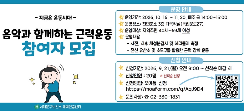 - 지금은 운동시대 - 음악과 함께하는 근력운동교실 참여자 모집 운영기간 : 2026. 10. 16 ~ 2026. 11. 20. 참여대상 : 40 ~ 69세 여성 운영장소 : 서대문구보건소 6층 교육실 운영내용 - 사전, 사후 체성분검사 및 허리둘레 측정 - 전신 유산소 및 소도구를 활용한 근력 강화 운동 신청기간 : 2026. 9. 21.(월) 09:00 ~ 선착순 마감 신청인원 : 20명 ※ 선착순 신청방법 : 모아폼 신청 https://moaform.com/q/AqJ9D4 문의사항 : 서대문구보건소 체력인증센터(☎ 02-330-1831)