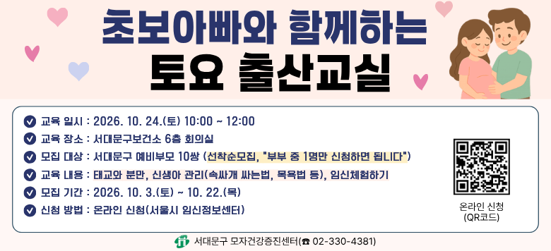 초보아빠와 함께하는 토요 출산교실 - 접수기간 : 2026. 10. 3.(토) ~ 2026. 10. 22.(목) - 참여대상 : 서대문구 예비부모 10쌍(선착순 모집, 부부 중 1명만 신청) - 일    시 : 2026. 10. 24.(토) 10:00 ~ 12:00 - 장    소 : 서대문구보건소 6층 회의실 - 내    용 : 태교와 분만, 신생아관리(속싸개 싸는법, 목욕법 등) - 신청방법 : 온라인 신청(서울시임신출산정보센터)  - 관련문의 : 서대문구보건소 모자건강증진센터 ☎330-4381