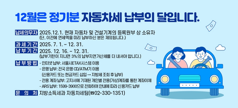  ��12���� ����� �ڵ����� ������ ���Դϴ�.��  ❍ �����ǹ��� : 2025.12.1. ���� �ڵ��� �� �Ǽ������ ��Ͽ��λ� ������   (��, ������ �������� �̸� �����Ͻ� ���� ���ܵ˴ϴ�.)  ❍ �����Ⱓ : 2025. 7. 1. ~ 12. 31.  ❍ ���αⰣ : 2025. 12. 16. ~ 12. 31.              (���α����� ������ 3���� �����������꼼�� �� ���ž� �մϴ�.)  ❍ ���ι��     - ���ͳ� ����: �����ETAX�ý��� �̿�    - ���� ����: ���� ���� CD/ATM�� �̿� (�ſ�ī�� �Ǵ� ����ī�� ���� ��                 ���漼 ��ȸ �� ����)    - ���� ���� ����: �������� ����� ���κ� ����(����)���¸� ���� ������ü    - ARS ����: 1599-3900���� ��ȭ�Ͽ� �ȳ��� ���� �ſ�ī�� ����   ❍ �� �� ó : ����ҵ漼�� �ڵ�������(��02-330-1351)