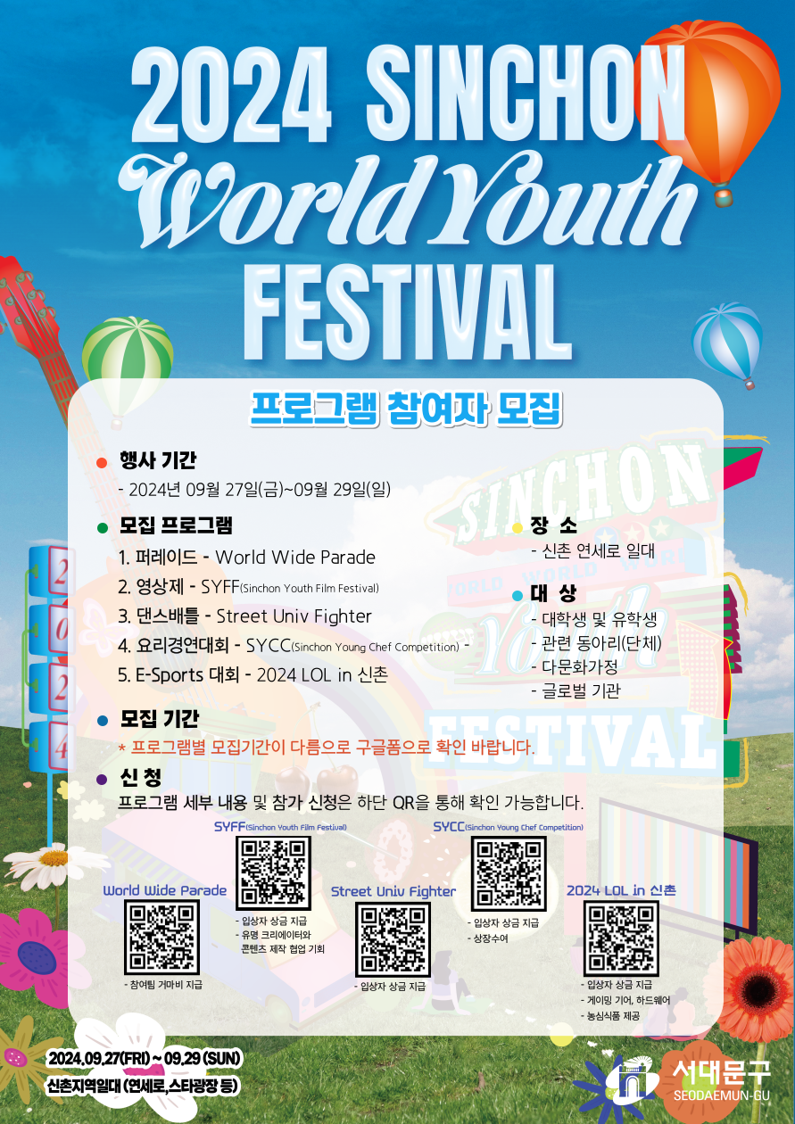 α׷  Դϴ, 2024 SINCHON World Youth FESTIVAL
α׷  
 Ⱓ 2024 09 27() ~ 09 29()
 α׷
۷̵ - World Wide Parade
 - SYFF (Sinchon Youth Film Festival)
Ʋ - Street Univ Fighter
丮濬ȸ - SYCC (Sinchon Young Chef Competition)
E- ȸ - 2024 LOL in 
 Ⱓ
α׷ Ⱓ ٸ  Ȯ ٶϴ.
û α׷     û ϴ QR  Ȯ մϴ.

  ϴ

л  л
 Ƹ(ü)
ٹȭ
۷ι 
QR Codes
SYFF (Sinchon Youth Film Festival)
SYCC (Sinchon Young Chef Competition)
World Wide Parade
Street Univ Fighter
2024 LOL in 
2024.09.27() ~ 09.29 () ϴ (, Ÿ )
빮 SEODAEMUN-GU