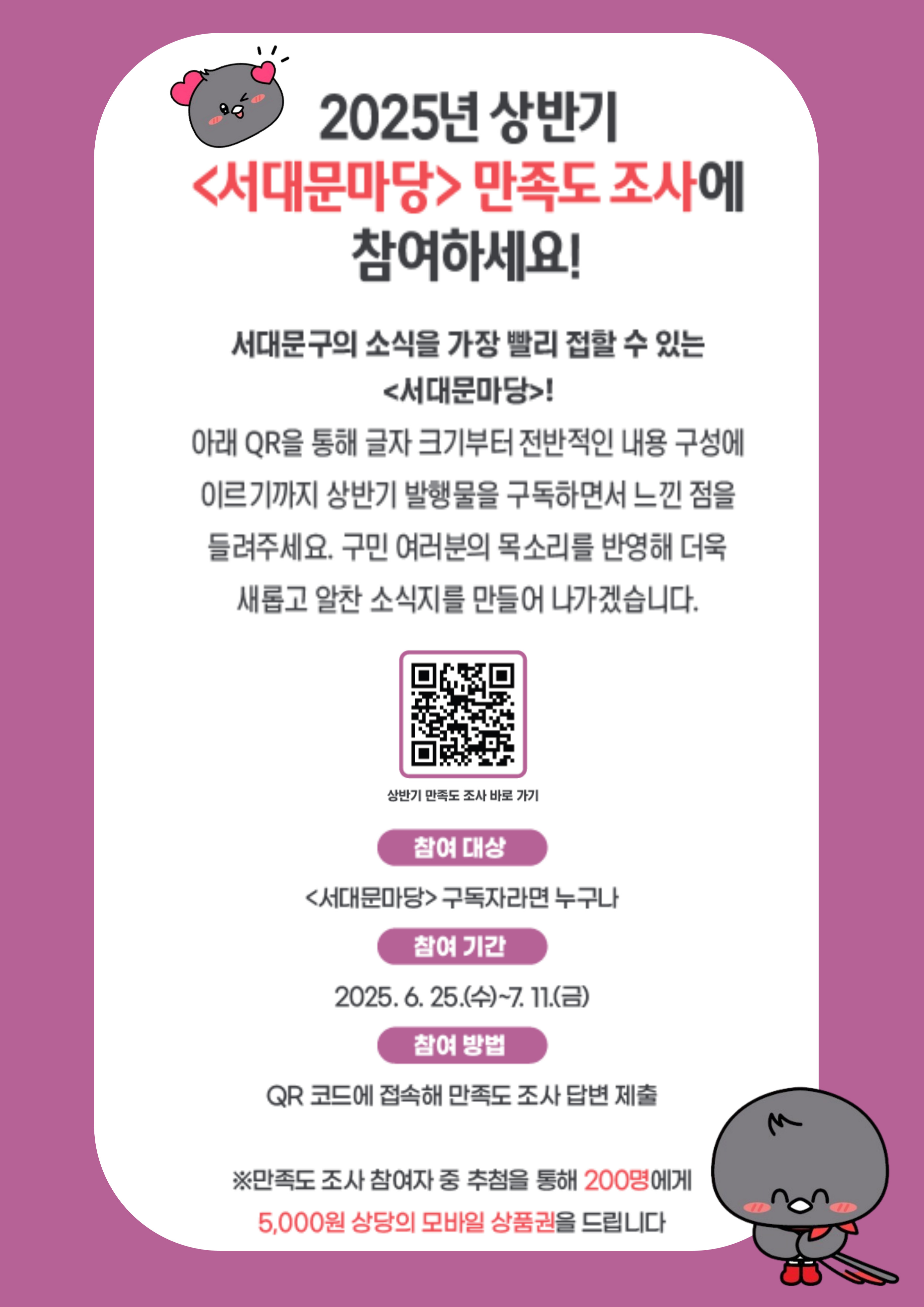 2025년 상반기 <서대문마당> 만족도 조사에 참여하세요! 서대문구의 소식을 가장 빨리 접할 수 있는 <서대문마당>! 아래 QR을 통해 글자 크기부터 전반적인 내용 구성에 이르기까지 상반기 발행물을 구독하면서 느낀 점을 들려주세요. 구민 여러분의 목소리를 반영해 더욱 새롭고 알찬 소식지를 만들어 나가겠습니다. 참여 대상 <서대문마당> 구독자라면 누구나 참여 기간 2025. 6. 25.(수)~7. 11.(금) 참여 방법 QR 코드에 접속해 만족도 조사 답변 제출 ※만족도 조사 참여자 중 추첨을 통해 200명에게 5,000원 상당의 모바일 상품권을 드립니다